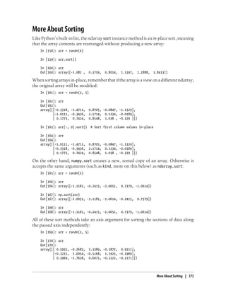 More About Sorting
Like Python’s built-in list, the ndarray sort instance method is an in-place sort, meaning
that the array contents are rearranged without producing a new array:
In [158]: arr = randn(6)
In [159]: arr.sort()
In [160]: arr
Out[160]: array([-1.082 , 0.3759, 0.8014, 1.1397, 1.2888, 1.8413])
When sorting arrays in-place, remember that if the array is a view on a different ndarray,
the original array will be modified:
In [161]: arr = randn(3, 5)
In [162]: arr
Out[162]:
array([[-0.3318, -1.4711, 0.8705, -0.0847, -1.1329],
[-1.0111, -0.3436, 2.1714, 0.1234, -0.0189],
[ 0.1773, 0.7424, 0.8548, 1.038 , -0.329 ]])
In [163]: arr[:, 0].sort() # Sort first column values in-place
In [164]: arr
Out[164]:
array([[-1.0111, -1.4711, 0.8705, -0.0847, -1.1329],
[-0.3318, -0.3436, 2.1714, 0.1234, -0.0189],
[ 0.1773, 0.7424, 0.8548, 1.038 , -0.329 ]])
On the other hand, numpy.sort creates a new, sorted copy of an array. Otherwise it
accepts the same arguments (such as kind, more on this below) as ndarray.sort:
In [165]: arr = randn(5)
In [166]: arr
Out[166]: array([-1.1181, -0.2415, -2.0051, 0.7379, -1.0614])
In [167]: np.sort(arr)
Out[167]: array([-2.0051, -1.1181, -1.0614, -0.2415, 0.7379])
In [168]: arr
Out[168]: array([-1.1181, -0.2415, -2.0051, 0.7379, -1.0614])
All of these sort methods take an axis argument for sorting the sections of data along
the passed axis independently:
In [169]: arr = randn(3, 5)
In [170]: arr
Out[170]:
array([[ 0.5955, -0.2682, 1.3389, -0.1872, 0.9111],
[-0.3215, 1.0054, -0.5168, 1.1925, -0.1989],
[ 0.3969, -1.7638, 0.6071, -0.2222, -0.2171]])
More About Sorting | 373
 