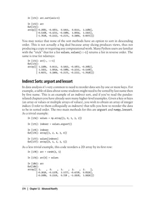 In [171]: arr.sort(axis=1)
In [172]: arr
Out[172]:
array([[-0.2682, -0.1872, 0.5955, 0.9111, 1.3389],
[-0.5168, -0.3215, -0.1989, 1.0054, 1.1925],
[-1.7638, -0.2222, -0.2171, 0.3969, 0.6071]])
You may notice that none of the sort methods have an option to sort in descending
order. This is not actually a big deal because array slicing produces views, thus not
producing a copy or requiring any computational work. Many Python users are familiar
with the “trick” that for a list values, values[::-1] returns a list in reverse order. The
same is true for ndarrays:
In [173]: arr[:, ::-1]
Out[173]:
array([[ 1.3389, 0.9111, 0.5955, -0.1872, -0.2682],
[ 1.1925, 1.0054, -0.1989, -0.3215, -0.5168],
[ 0.6071, 0.3969, -0.2171, -0.2222, -1.7638]])
Indirect Sorts: argsort and lexsort
In data analysis it’s very common to need to reorder data sets by one or more keys. For
example, a table of data about some students might need to be sorted by last name then
by first name. This is an example of an indirect sort, and if you’ve read the pandas-
related chapters you have already seen many higher-level examples. Given a key or keys
(an array or values or multiple arrays of values), you wish to obtain an array of integer
indices (I refer to them colloquially as indexers) that tells you how to reorder the data
to be in sorted order. The two main methods for this are argsort and numpy.lexsort.
As a trivial example:
In [174]: values = np.array([5, 0, 1, 3, 2])
In [175]: indexer = values.argsort()
In [176]: indexer
Out[176]: array([1, 2, 4, 3, 0])
In [177]: values[indexer]
Out[177]: array([0, 1, 2, 3, 5])
As a less trivial example, this code reorders a 2D array by its first row:
In [178]: arr = randn(3, 5)
In [179]: arr[0] = values
In [180]: arr
Out[180]:
array([[ 5. , 0. , 1. , 3. , 2. ],
[-0.3636, -0.1378, 2.1777, -0.4728, 0.8356],
[-0.2089, 0.2316, 0.728 , -1.3918, 1.9956]])
374 | Chapter 12: Advanced NumPy
 