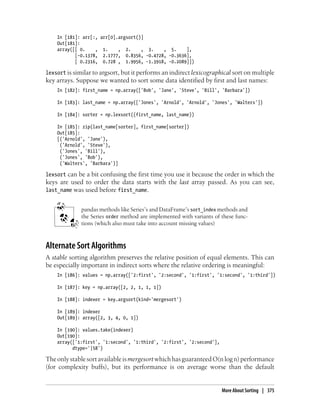 In [181]: arr[:, arr[0].argsort()]
Out[181]:
array([[ 0. , 1. , 2. , 3. , 5. ],
[-0.1378, 2.1777, 0.8356, -0.4728, -0.3636],
[ 0.2316, 0.728 , 1.9956, -1.3918, -0.2089]])
lexsort is similar to argsort, but it performs an indirect lexicographical sort on multiple
key arrays. Suppose we wanted to sort some data identified by first and last names:
In [182]: first_name = np.array(['Bob', 'Jane', 'Steve', 'Bill', 'Barbara'])
In [183]: last_name = np.array(['Jones', 'Arnold', 'Arnold', 'Jones', 'Walters'])
In [184]: sorter = np.lexsort((first_name, last_name))
In [185]: zip(last_name[sorter], first_name[sorter])
Out[185]:
[('Arnold', 'Jane'),
('Arnold', 'Steve'),
('Jones', 'Bill'),
('Jones', 'Bob'),
('Walters', 'Barbara')]
lexsort can be a bit confusing the first time you use it because the order in which the
keys are used to order the data starts with the last array passed. As you can see,
last_name was used before first_name.
pandas methods like Series’s and DataFrame’s sort_index methods and
the Series order method are implemented with variants of these func-
tions (which also must take into account missing values)
Alternate Sort Algorithms
A stable sorting algorithm preserves the relative position of equal elements. This can
be especially important in indirect sorts where the relative ordering is meaningful:
In [186]: values = np.array(['2:first', '2:second', '1:first', '1:second', '1:third'])
In [187]: key = np.array([2, 2, 1, 1, 1])
In [188]: indexer = key.argsort(kind='mergesort')
In [189]: indexer
Out[189]: array([2, 3, 4, 0, 1])
In [190]: values.take(indexer)
Out[190]:
array(['1:first', '1:second', '1:third', '2:first', '2:second'],
dtype='|S8')
TheonlystablesortavailableismergesortwhichhasguaranteedO(nlogn)performance
(for complexity buffs), but its performance is on average worse than the default
More About Sorting | 375
 
