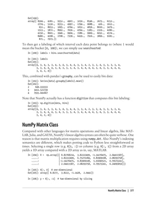 Out[199]:
array([ 8304., 4181., 9352., 4907., 3250., 8546., 2673., 6152.,
2774., 5130., 9553., 4997., 1794., 9688., 426., 1612.,
651., 8653., 1695., 4764., 1052., 4836., 8020., 3479.,
1513., 5872., 8992., 7656., 4764., 5383., 2319., 4280.,
4150., 8601., 3946., 9904., 7286., 9969., 6032., 4574.,
8480., 4298., 2708., 7358., 6439., 7916., 3899., 9182.,
871., 7973.])
To then get a labeling of which interval each data point belongs to (where 1 would
mean the bucket [0, 100)), we can simply use searchsorted:
In [200]: labels = bins.searchsorted(data)
In [201]: labels
Out[201]:
array([4, 3, 4, 3, 3, 4, 3, 4, 3, 4, 4, 3, 3, 4, 2, 3, 2, 4, 3, 3, 3, 3, 4,
3, 3, 4, 4, 4, 3, 4, 3, 3, 3, 4, 3, 4, 4, 4, 4, 3, 4, 3, 3, 4, 4, 4,
3, 4, 2, 4])
This, combined with pandas’s groupby, can be used to easily bin data:
In [202]: Series(data).groupby(labels).mean()
Out[202]:
2 649.333333
3 3411.521739
4 7935.041667
Note that NumPy actually has a function digitize that computes this bin labeling:
In [203]: np.digitize(data, bins)
Out[203]:
array([4, 3, 4, 3, 3, 4, 3, 4, 3, 4, 4, 3, 3, 4, 2, 3, 2, 4, 3, 3, 3, 3, 4,
3, 3, 4, 4, 4, 3, 4, 3, 3, 3, 4, 3, 4, 4, 4, 4, 3, 4, 3, 3, 4, 4, 4,
3, 4, 2, 4])
NumPy Matrix Class
Compared with other languages for matrix operations and linear algebra, like MAT-
LAB, Julia, and GAUSS, NumPy’s linear algebra syntax can often be quite verbose. One
reason is that matrix multiplication requires using numpy.dot. Also NumPy’s indexing
semantics are different, which makes porting code to Python less straightforward at
times. Selecting a single row (e.g. X[1, :]) or column (e.g. X[:, 1]) from a 2D array
yields a 1D array compared with a 2D array as in, say, MATLAB.
In [204]: X = np.array([[ 8.82768214, 3.82222409, -1.14276475, 2.04411587],
.....: [ 3.82222409, 6.75272284, 0.83909108, 2.08293758],
.....: [-1.14276475, 0.83909108, 5.01690521, 0.79573241],
.....: [ 2.04411587, 2.08293758, 0.79573241, 6.24095859]])
In [205]: X[:, 0] # one-dimensional
Out[205]: array([ 8.8277, 3.8222, -1.1428, 2.0441])
In [206]: y = X[:, :1] # two-dimensional by slicing
NumPy Matrix Class | 377
 