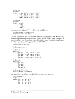 In [207]: X
Out[207]:
array([[ 8.8277, 3.8222, -1.1428, 2.0441],
[ 3.8222, 6.7527, 0.8391, 2.0829],
[-1.1428, 0.8391, 5.0169, 0.7957],
[ 2.0441, 2.0829, 0.7957, 6.241 ]])
In [208]: y
Out[208]:
array([[ 8.8277],
[ 3.8222],
[-1.1428],
[ 2.0441]])
In this case, the product yT X y would be expressed like so:
In [209]: np.dot(y.T, np.dot(X, y))
Out[209]: array([[ 1195.468]])
To aid in writing code with a lot of matrix operations, NumPy has a matrix class which
has modified indexing behavior to make it more MATLAB-like: single rows and col-
umns come back two-dimensional and multiplication with * is matrix multiplication.
The above operation with numpy.matrix would look like:
In [210]: Xm = np.matrix(X)
In [211]: ym = Xm[:, 0]
In [212]: Xm
Out[212]:
matrix([[ 8.8277, 3.8222, -1.1428, 2.0441],
[ 3.8222, 6.7527, 0.8391, 2.0829],
[-1.1428, 0.8391, 5.0169, 0.7957],
[ 2.0441, 2.0829, 0.7957, 6.241 ]])
In [213]: ym
Out[213]:
matrix([[ 8.8277],
[ 3.8222],
[-1.1428],
[ 2.0441]])
In [214]: ym.T * Xm * ym
Out[214]: matrix([[ 1195.468]])
matrix also has a special attribute I which returns the matrix inverse:
In [215]: Xm.I * X
Out[215]:
matrix([[ 1., -0., -0., -0.],
[ 0., 1., 0., 0.],
[ 0., 0., 1., 0.],
[ 0., 0., 0., 1.]])
378 | Chapter 12: Advanced NumPy
 