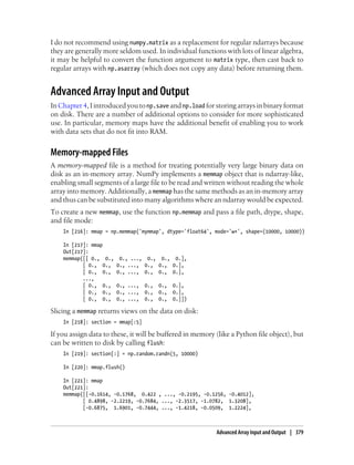 I do not recommend using numpy.matrix as a replacement for regular ndarrays because
they are generally more seldom used. In individual functions with lots of linear algebra,
it may be helpful to convert the function argument to matrix type, then cast back to
regular arrays with np.asarray (which does not copy any data) before returning them.
Advanced Array Input and Output
In Chapter 4, I introduced you to np.save and np.load for storing arrays in binary format
on disk. There are a number of additional options to consider for more sophisticated
use. In particular, memory maps have the additional benefit of enabling you to work
with data sets that do not fit into RAM.
Memory-mapped Files
A memory-mapped file is a method for treating potentially very large binary data on
disk as an in-memory array. NumPy implements a memmap object that is ndarray-like,
enabling small segments of a large file to be read and written without reading the whole
array into memory. Additionally, a memmap has the same methods as an in-memory array
and thus can be substituted into many algorithms where an ndarray would be expected.
To create a new memmap, use the function np.memmap and pass a file path, dtype, shape,
and file mode:
In [216]: mmap = np.memmap('mymmap', dtype='float64', mode='w+', shape=(10000, 10000))
In [217]: mmap
Out[217]:
memmap([[ 0., 0., 0., ..., 0., 0., 0.],
[ 0., 0., 0., ..., 0., 0., 0.],
[ 0., 0., 0., ..., 0., 0., 0.],
...,
[ 0., 0., 0., ..., 0., 0., 0.],
[ 0., 0., 0., ..., 0., 0., 0.],
[ 0., 0., 0., ..., 0., 0., 0.]])
Slicing a memmap returns views on the data on disk:
In [218]: section = mmap[:5]
If you assign data to these, it will be buffered in memory (like a Python file object), but
can be written to disk by calling flush:
In [219]: section[:] = np.random.randn(5, 10000)
In [220]: mmap.flush()
In [221]: mmap
Out[221]:
memmap([[-0.1614, -0.1768, 0.422 , ..., -0.2195, -0.1256, -0.4012],
[ 0.4898, -2.2219, -0.7684, ..., -2.3517, -1.0782, 1.3208],
[-0.6875, 1.6901, -0.7444, ..., -1.4218, -0.0509, 1.2224],
Advanced Array Input and Output | 379
 