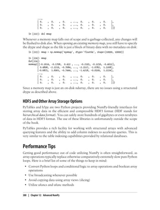 ...,
[ 0. , 0. , 0. , ..., 0. , 0. , 0. ],
[ 0. , 0. , 0. , ..., 0. , 0. , 0. ],
[ 0. , 0. , 0. , ..., 0. , 0. , 0. ]])
In [222]: del mmap
Whenever a memory map falls out of scope and is garbage-collected, any changes will
be flushed to disk also. When opening an existing memory map, you still have to specify
the dtype and shape as the file is just a block of binary data with no metadata on disk:
In [223]: mmap = np.memmap('mymmap', dtype='float64', shape=(10000, 10000))
In [224]: mmap
Out[224]:
memmap([[-0.1614, -0.1768, 0.422 , ..., -0.2195, -0.1256, -0.4012],
[ 0.4898, -2.2219, -0.7684, ..., -2.3517, -1.0782, 1.3208],
[-0.6875, 1.6901, -0.7444, ..., -1.4218, -0.0509, 1.2224],
...,
[ 0. , 0. , 0. , ..., 0. , 0. , 0. ],
[ 0. , 0. , 0. , ..., 0. , 0. , 0. ],
[ 0. , 0. , 0. , ..., 0. , 0. , 0. ]])
Since a memory map is just an on-disk ndarray, there are no issues using a structured
dtype as described above.
HDF5 and Other Array Storage Options
PyTables and h5py are two Python projects providing NumPy-friendly interfaces for
storing array data in the efficient and compressible HDF5 format (HDF stands for
hierarchical data format). You can safely store hundreds of gigabytes or even terabytes
of data in HDF5 format. The use of these libraries is unfortunately outside the scope
of the book.
PyTables provides a rich facility for working with structured arrays with advanced
querying features and the ability to add column indexes to accelerate queries. This is
very similar to the table indexing capabilities provided by relational databases.
Performance Tips
Getting good performance out of code utilizing NumPy is often straightforward, as
array operations typically replace otherwise comparatively extremely slow pure Python
loops. Here is a brief list of some of the things to keep in mind:
• Convert Python loops and conditional logic to array operations and boolean array
operations
• Use broadcasting whenever possible
• Avoid copying data using array views (slicing)
• Utilize ufuncs and ufunc methods
380 | Chapter 12: Advanced NumPy
 