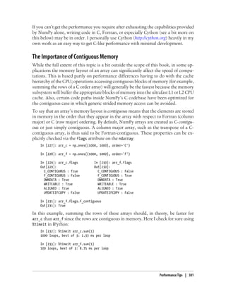 If you can’t get the performance you require after exhausting the capabilities provided
by NumPy alone, writing code in C, Fortran, or especially Cython (see a bit more on
this below) may be in order. I personally use Cython (http://cython.org) heavily in my
own work as an easy way to get C-like performance with minimal development.
The Importance of Contiguous Memory
While the full extent of this topic is a bit outside the scope of this book, in some ap-
plications the memory layout of an array can significantly affect the speed of compu-
tations. This is based partly on performance differences having to do with the cache
hierarchy of the CPU; operations accessing contiguous blocks of memory (for example,
summing the rows of a C order array) will generally be the fastest because the memory
subsystem will buffer the appropriate blocks of memory into the ultrafast L1 or L2 CPU
cache. Also, certain code paths inside NumPy’s C codebase have been optimized for
the contiguous case in which generic strided memory access can be avoided.
To say that an array’s memory layout is contiguous means that the elements are stored
in memory in the order that they appear in the array with respect to Fortran (column
major) or C (row major) ordering. By default, NumPy arrays are created as C-contigu-
ous or just simply contiguous. A column major array, such as the transpose of a C-
contiguous array, is thus said to be Fortran-contiguous. These properties can be ex-
plicitly checked via the flags attribute on the ndarray:
In [227]: arr_c = np.ones((1000, 1000), order='C')
In [228]: arr_f = np.ones((1000, 1000), order='F')
In [229]: arr_c.flags In [230]: arr_f.flags
Out[229]: Out[230]:
C_CONTIGUOUS : True C_CONTIGUOUS : False
F_CONTIGUOUS : False F_CONTIGUOUS : True
OWNDATA : True OWNDATA : True
WRITEABLE : True WRITEABLE : True
ALIGNED : True ALIGNED : True
UPDATEIFCOPY : False UPDATEIFCOPY : False
In [231]: arr_f.flags.f_contiguous
Out[231]: True
In this example, summing the rows of these arrays should, in theory, be faster for
arr_c than arr_f since the rows are contiguous in memory. Here I check for sure using
%timeit in IPython:
In [232]: %timeit arr_c.sum(1)
1000 loops, best of 3: 1.33 ms per loop
In [233]: %timeit arr_f.sum(1)
100 loops, best of 3: 8.75 ms per loop
Performance Tips | 381
 