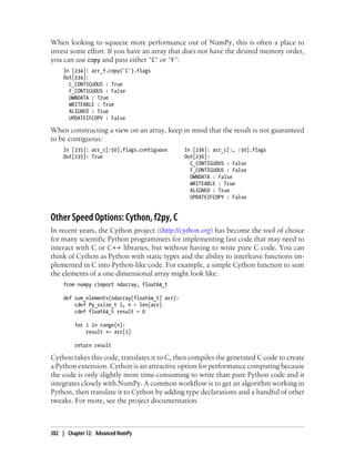 When looking to squeeze more performance out of NumPy, this is often a place to
invest some effort. If you have an array that does not have the desired memory order,
you can use copy and pass either 'C' or 'F':
In [234]: arr_f.copy('C').flags
Out[234]:
C_CONTIGUOUS : True
F_CONTIGUOUS : False
OWNDATA : True
WRITEABLE : True
ALIGNED : True
UPDATEIFCOPY : False
When constructing a view on an array, keep in mind that the result is not guaranteed
to be contiguous:
In [235]: arr_c[:50].flags.contiguous In [236]: arr_c[:, :50].flags
Out[235]: True Out[236]:
C_CONTIGUOUS : False
F_CONTIGUOUS : False
OWNDATA : False
WRITEABLE : True
ALIGNED : True
UPDATEIFCOPY : False
Other Speed Options: Cython, f2py, C
In recent years, the Cython project ((http://cython.org) has become the tool of choice
for many scientific Python programmers for implementing fast code that may need to
interact with C or C++ libraries, but without having to write pure C code. You can
think of Cython as Python with static types and the ability to interleave functions im-
plemented in C into Python-like code. For example, a simple Cython function to sum
the elements of a one-dimensional array might look like:
from numpy cimport ndarray, float64_t
def sum_elements(ndarray[float64_t] arr):
cdef Py_ssize_t i, n = len(arr)
cdef float64_t result = 0
for i in range(n):
result += arr[i]
return result
Cython takes this code, translates it to C, then compiles the generated C code to create
a Python extension. Cython is an attractive option for performance computing because
the code is only slightly more time-consuming to write than pure Python code and it
integrates closely with NumPy. A common workflow is to get an algorithm working in
Python, then translate it to Cython by adding type declarations and a handful of other
tweaks. For more, see the project documentation.
382 | Chapter 12: Advanced NumPy
 