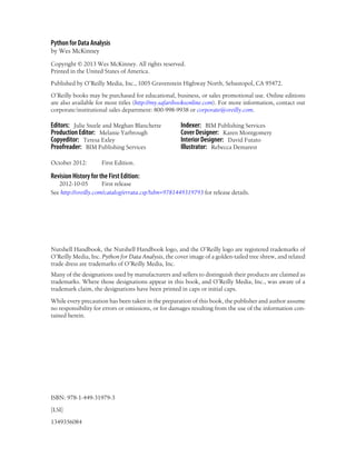 Python for Data Analysis
by Wes McKinney
Copyright © 2013 Wes McKinney. All rights reserved.
Printed in the United States of America.
Published by O’Reilly Media, Inc., 1005 Gravenstein Highway North, Sebastopol, CA 95472.
O’Reilly books may be purchased for educational, business, or sales promotional use. Online editions
are also available for most titles (http://my.safaribooksonline.com). For more information, contact our
corporate/institutional sales department: 800-998-9938 or corporate@oreilly.com.
Editors: Julie Steele and Meghan Blanchette
Production Editor: Melanie Yarbrough
Copyeditor: Teresa Exley
Proofreader: BIM Publishing Services
Indexer: BIM Publishing Services
Cover Designer: Karen Montgomery
Interior Designer: David Futato
Illustrator: Rebecca Demarest
October 2012: First Edition.
Revision History for the First Edition:
2012-10-05 First release
See http://oreilly.com/catalog/errata.csp?isbn=9781449319793 for release details.
Nutshell Handbook, the Nutshell Handbook logo, and the O’Reilly logo are registered trademarks of
O’Reilly Media, Inc. Python for Data Analysis, the cover image of a golden-tailed tree shrew, and related
trade dress are trademarks of O’Reilly Media, Inc.
Many of the designations used by manufacturers and sellers to distinguish their products are claimed as
trademarks. Where those designations appear in this book, and O’Reilly Media, Inc., was aware of a
trademark claim, the designations have been printed in caps or initial caps.
While every precaution has been taken in the preparation of this book, the publisher and author assume
no responsibility for errors or omissions, or for damages resulting from the use of the information con-
tained herein.
ISBN: 978-1-449-31979-3
[LSI]
1349356084
 