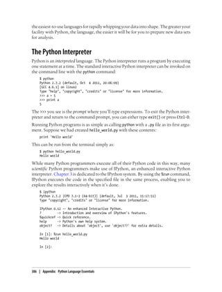 the easiest-to-use languages for rapidly whipping your data into shape. The greater your
facility with Python, the language, the easier it will be for you to prepare new data sets
for analysis.
The Python Interpreter
Python is an interpreted language. The Python interpreter runs a program by executing
one statement at a time. The standard interactive Python interpreter can be invoked on
the command line with the python command:
$ python
Python 2.7.2 (default, Oct 4 2011, 20:06:09)
[GCC 4.6.1] on linux2
Type "help", "copyright", "credits" or "license" for more information.
>>> a = 5
>>> print a
5
The >>> you see is the prompt where you’ll type expressions. To exit the Python inter-
preter and return to the command prompt, you can either type exit() or press Ctrl-D.
Running Python programs is as simple as calling python with a .py file as its first argu-
ment. Suppose we had created hello_world.py with these contents:
print 'Hello world'
This can be run from the terminal simply as:
$ python hello_world.py
Hello world
While many Python programmers execute all of their Python code in this way, many
scientific Python programmers make use of IPython, an enhanced interactive Python
interpreter. Chapter 3 is dedicated to the IPython system. By using the %run command,
IPython executes the code in the specified file in the same process, enabling you to
explore the results interactively when it’s done.
$ ipython
Python 2.7.2 |EPD 7.1-2 (64-bit)| (default, Jul 3 2011, 15:17:51)
Type "copyright", "credits" or "license" for more information.
IPython 0.12 -- An enhanced Interactive Python.
? -> Introduction and overview of IPython's features.
%quickref -> Quick reference.
help -> Python's own help system.
object? -> Details about 'object', use 'object??' for extra details.
In [1]: %run hello_world.py
Hello world
In [2]:
386 | Appendix: Python Language Essentials
 