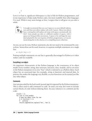}
}
Love it or hate it, significant whitespace is a fact of life for Python programmers, and
in my experience it helps make Python code a lot more readable than other languages
I’ve used. While it may seem foreign at first, I suspect that it will grow on you after a
while.
I strongly recommend that you use 4 spaces to as your default indenta-
tion and that your editor replace tabs with 4 spaces. Many text editors
have a setting that will replace tab stops with spaces automatically (do
this!). Some people use tabs or a different number of spaces, with 2
spaces not being terribly uncommon. 4 spaces is by and large the stan-
dard adopted by the vast majority of Python programmers, so I recom-
mend doing that in the absence of a compelling reason otherwise.
As you can see by now, Python statements also do not need to be terminated by sem-
icolons. Semicolons can be used, however, to separate multiple statements on a single
line:
a = 5; b = 6; c = 7
Putting multiple statements on one line is generally discouraged in Python as it often
makes code less readable.
Everything is an object
An important characteristic of the Python language is the consistency of its object
model. Every number, string, data structure, function, class, module, and so on exists
in the Python interpreter in its own “box” which is referred to as a Python object. Each
object has an associated type (for example, string or function) and internal data. In
practice this makes the language very flexible, as even functions can be treated just like
any other object.
Comments
Any text preceded by the hash mark (pound sign) # is ignored by the Python interpreter.
This is often used to add comments to code. At times you may also want to exclude
certain blocks of code without deleting them. An easy solution is to comment out the
code:
results = []
for line in file_handle:
# keep the empty lines for now
# if len(line) == 0:
# continue
results.append(line.replace('foo', 'bar'))
388 | Appendix: Python Language Essentials
 