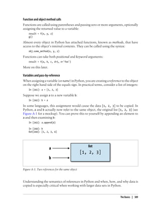 Function and object method calls
Functions are called using parentheses and passing zero or more arguments, optionally
assigning the returned value to a variable:
result = f(x, y, z)
g()
Almost every object in Python has attached functions, known as methods, that have
access to the object’s internal contents. They can be called using the syntax:
obj.some_method(x, y, z)
Functions can take both positional and keyword arguments:
result = f(a, b, c, d=5, e='foo')
More on this later.
Variables and pass-by-reference
When assigning a variable (or name) in Python, you are creating a reference to the object
on the right hand side of the equals sign. In practical terms, consider a list of integers:
In [241]: a = [1, 2, 3]
Suppose we assign a to a new variable b:
In [242]: b = a
In some languages, this assignment would cause the data [1, 2, 3] to be copied. In
Python, a and b actually now refer to the same object, the original list [1, 2, 3] (see
Figure A-1 for a mockup). You can prove this to yourself by appending an element to
a and then examining b:
In [243]: a.append(4)
In [244]: b
Out[244]: [1, 2, 3, 4]
Figure A-1. Two references for the same object
Understanding the semantics of references in Python and when, how, and why data is
copied is especially critical when working with larger data sets in Python.
The Basics | 389
 