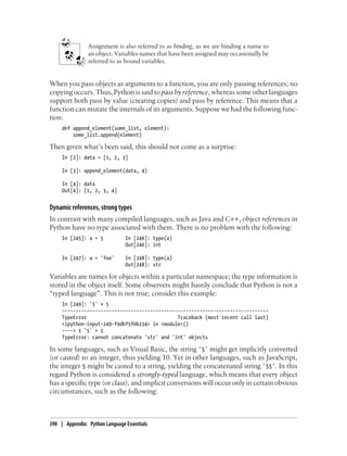 Assignment is also referred to as binding, as we are binding a name to
an object. Variables names that have been assigned may occasionally be
referred to as bound variables.
When you pass objects as arguments to a function, you are only passing references; no
copying occurs. Thus, Python is said to pass by reference, whereas some other languages
support both pass by value (creating copies) and pass by reference. This means that a
function can mutate the internals of its arguments. Suppose we had the following func-
tion:
def append_element(some_list, element):
some_list.append(element)
Then given what’s been said, this should not come as a surprise:
In [2]: data = [1, 2, 3]
In [3]: append_element(data, 4)
In [4]: data
Out[4]: [1, 2, 3, 4]
Dynamic references, strong types
In contrast with many compiled languages, such as Java and C++, object references in
Python have no type associated with them. There is no problem with the following:
In [245]: a = 5 In [246]: type(a)
Out[246]: int
In [247]: a = 'foo' In [248]: type(a)
Out[248]: str
Variables are names for objects within a particular namespace; the type information is
stored in the object itself. Some observers might hastily conclude that Python is not a
“typed language”. This is not true; consider this example:
In [249]: '5' + 5
---------------------------------------------------------------------------
TypeError Traceback (most recent call last)
<ipython-input-249-f9dbf5f0b234> in <module>()
----> 1 '5' + 5
TypeError: cannot concatenate 'str' and 'int' objects
In some languages, such as Visual Basic, the string '5' might get implicitly converted
(or casted) to an integer, thus yielding 10. Yet in other languages, such as JavaScript,
the integer 5 might be casted to a string, yielding the concatenated string '55'. In this
regard Python is considered a strongly-typed language, which means that every object
has a specific type (or class), and implicit conversions will occur only in certain obvious
circumstances, such as the following:
390 | Appendix: Python Language Essentials
 