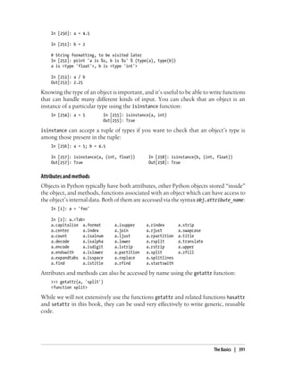 In [250]: a = 4.5
In [251]: b = 2
# String formatting, to be visited later
In [252]: print 'a is %s, b is %s' % (type(a), type(b))
a is <type 'float'>, b is <type 'int'>
In [253]: a / b
Out[253]: 2.25
Knowing the type of an object is important, and it’s useful to be able to write functions
that can handle many different kinds of input. You can check that an object is an
instance of a particular type using the isinstance function:
In [254]: a = 5 In [255]: isinstance(a, int)
Out[255]: True
isinstance can accept a tuple of types if you want to check that an object’s type is
among those present in the tuple:
In [256]: a = 5; b = 4.5
In [257]: isinstance(a, (int, float)) In [258]: isinstance(b, (int, float))
Out[257]: True Out[258]: True
Attributes and methods
Objects in Python typically have both attributes, other Python objects stored “inside”
the object, and methods, functions associated with an object which can have access to
the object’s internal data. Both of them are accessed via the syntax obj.attribute_name:
In [1]: a = 'foo'
In [2]: a.<Tab>
a.capitalize a.format a.isupper a.rindex a.strip
a.center a.index a.join a.rjust a.swapcase
a.count a.isalnum a.ljust a.rpartition a.title
a.decode a.isalpha a.lower a.rsplit a.translate
a.encode a.isdigit a.lstrip a.rstrip a.upper
a.endswith a.islower a.partition a.split a.zfill
a.expandtabs a.isspace a.replace a.splitlines
a.find a.istitle a.rfind a.startswith
Attributes and methods can also be accessed by name using the getattr function:
>>> getattr(a, 'split')
<function split>
While we will not extensively use the functions getattr and related functions hasattr
and setattr in this book, they can be used very effectively to write generic, reusable
code.
The Basics | 391
 