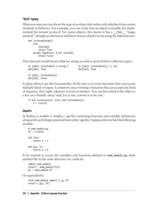 “Duck” typing
Often you may not care about the type of an object but rather only whether it has certain
methods or behavior. For example, you can verify that an object is iterable if it imple-
mented the iterator protocol. For many objects, this means it has a __iter__ “magic
method”, though an alternative and better way to check is to try using the iter function:
def isiterable(obj):
try:
iter(obj)
return True
except TypeError: # not iterable
return False
This function would return True for strings as well as most Python collection types:
In [260]: isiterable('a string') In [261]: isiterable([1, 2, 3])
Out[260]: True Out[261]: True
In [262]: isiterable(5)
Out[262]: False
A place where I use this functionality all the time is to write functions that can accept
multiple kinds of input. A common case is writing a function that can accept any kind
of sequence (list, tuple, ndarray) or even an iterator. You can first check if the object is
a list (or a NumPy array) and, if it is not, convert it to be one:
if not isinstance(x, list) and isiterable(x):
x = list(x)
Imports
In Python a module is simply a .py file containing function and variable definitions
along with such things imported from other .py files. Suppose that we had the following
module:
# some_module.py
PI = 3.14159
def f(x):
return x + 2
def g(a, b):
return a + b
If we wanted to access the variables and functions defined in some_module.py, from
another file in the same directory we could do:
import some_module
result = some_module.f(5)
pi = some_module.PI
Or equivalently:
from some_module import f, g, PI
result = g(5, PI)
392 | Appendix: Python Language Essentials
 