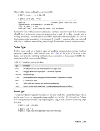 Others, like strings and tuples, are immutable:
In [277]: a_tuple = (3, 5, (4, 5))
In [278]: a_tuple[1] = 'four'
---------------------------------------------------------------------------
TypeError Traceback (most recent call last)
<ipython-input-278-b7966a9ae0f1> in <module>()
----> 1 a_tuple[1] = 'four'
TypeError: 'tuple' object does not support item assignment
Remember that just because you can mutate an object does not mean that you always
should. Such actions are known in programming as side effects. For example, when
writing a function, any side effects should be explicitly communicated to the user in
the function’s documentation or comments. If possible, I recommend trying to avoid
side effects and favor immutability, even though there may be mutable objects involved.
Scalar Types
Python has a small set of built-in types for handling numerical data, strings, boolean
(True or False) values, and dates and time. See Table A-2 for a list of the main scalar
types. Date and time handling will be discussed separately as these are provided by the
datetime module in the standard library.
Table A-2. Standard Python Scalar Types
Type Description
None The Python “null” value (only one instance of the None object exists)
str String type. ASCII-valued only in Python 2.x and Unicode in Python 3
unicode Unicode string type
float Double-precision (64-bit) floating point number. Note there is no separate double type.
bool A True or False value
int Signed integer with maximum value determined by the platform.
long Arbitrary precision signed integer. Large int values are automatically converted to long.
Numeric types
The primary Python types for numbers are int and float. The size of the integer which
canbestoredasanint isdependentonyourplatform(whether32or64-bit),butPython
will transparently convert a very large integer to long, which can store arbitrarily large
integers.
In [279]: ival = 17239871
In [280]: ival ** 6
Out[280]: 26254519291092456596965462913230729701102721L
The Basics | 395
 