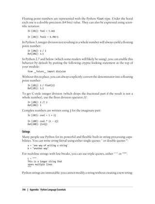 Floating point numbers are represented with the Python float type. Under the hood
each one is a double-precision (64 bits) value. They can also be expressed using scien-
tific notation:
In [281]: fval = 7.243
In [282]: fval2 = 6.78e-5
In Python 3, integer division not resulting in a whole number will always yield a floating
point number:
In [284]: 3 / 2
Out[284]: 1.5
In Python 2.7 and below (which some readers will likely be using), you can enable this
behavior by default by putting the following cryptic-looking statement at the top of
your module:
from __future__ import division
Without this in place, you can always explicitly convert the denominator into a floating
point number:
In [285]: 3 / float(2)
Out[285]: 1.5
To get C-style integer division (which drops the fractional part if the result is not a
whole number), use the floor division operator //:
In [286]: 3 // 2
Out[286]: 1
Complex numbers are written using j for the imaginary part:
In [287]: cval = 1 + 2j
In [288]: cval * (1 - 2j)
Out[288]: (5+0j)
Strings
Many people use Python for its powerful and flexible built-in string processing capa-
bilities. You can write string literal using either single quotes ' or double quotes ":
a = 'one way of writing a string'
b = "another way"
For multiline strings with line breaks, you can use triple quotes, either ''' or """:
c = """
This is a longer string that
spans multiple lines
"""
Python strings are immutable; you cannot modify a string without creating a new string:
396 | Appendix: Python Language Essentials
 