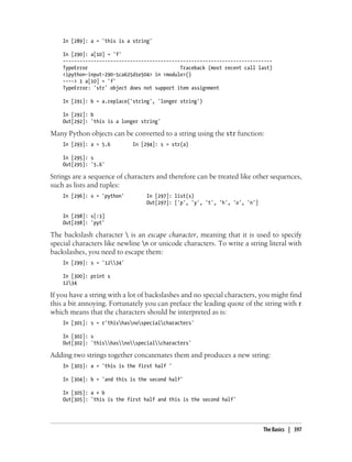 In [289]: a = 'this is a string'
In [290]: a[10] = 'f'
---------------------------------------------------------------------------
TypeError Traceback (most recent call last)
<ipython-input-290-5ca625d1e504> in <module>()
----> 1 a[10] = 'f'
TypeError: 'str' object does not support item assignment
In [291]: b = a.replace('string', 'longer string')
In [292]: b
Out[292]: 'this is a longer string'
Many Python objects can be converted to a string using the str function:
In [293]: a = 5.6 In [294]: s = str(a)
In [295]: s
Out[295]: '5.6'
Strings are a sequence of characters and therefore can be treated like other sequences,
such as lists and tuples:
In [296]: s = 'python' In [297]: list(s)
Out[297]: ['p', 'y', 't', 'h', 'o', 'n']
In [298]: s[:3]
Out[298]: 'pyt'
The backslash character  is an escape character, meaning that it is used to specify
special characters like newline n or unicode characters. To write a string literal with
backslashes, you need to escape them:
In [299]: s = '1234'
In [300]: print s
1234
If you have a string with a lot of backslashes and no special characters, you might find
this a bit annoying. Fortunately you can preface the leading quote of the string with r
which means that the characters should be interpreted as is:
In [301]: s = r'thishasnospecialcharacters'
In [302]: s
Out[302]: 'thishasnospecialcharacters'
Adding two strings together concatenates them and produces a new string:
In [303]: a = 'this is the first half '
In [304]: b = 'and this is the second half'
In [305]: a + b
Out[305]: 'this is the first half and this is the second half'
The Basics | 397
 
