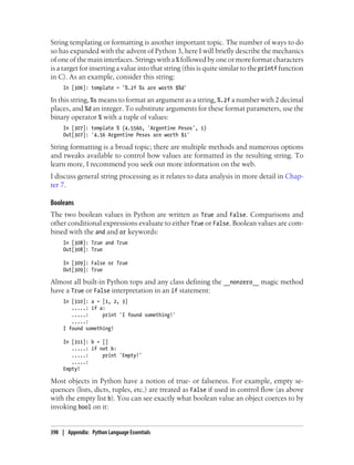 String templating or formatting is another important topic. The number of ways to do
so has expanded with the advent of Python 3, here I will briefly describe the mechanics
of one of the main interfaces. Strings with a % followed by one or more format characters
is a target for inserting a value into that string (this is quite similar to the printf function
in C). As an example, consider this string:
In [306]: template = '%.2f %s are worth $%d'
In this string, %s means to format an argument as a string, %.2f a number with 2 decimal
places, and %d an integer. To substitute arguments for these format parameters, use the
binary operator % with a tuple of values:
In [307]: template % (4.5560, 'Argentine Pesos', 1)
Out[307]: '4.56 Argentine Pesos are worth $1'
String formatting is a broad topic; there are multiple methods and numerous options
and tweaks available to control how values are formatted in the resulting string. To
learn more, I recommend you seek out more information on the web.
I discuss general string processing as it relates to data analysis in more detail in Chap-
ter 7.
Booleans
The two boolean values in Python are written as True and False. Comparisons and
other conditional expressions evaluate to either True or False. Boolean values are com-
bined with the and and or keywords:
In [308]: True and True
Out[308]: True
In [309]: False or True
Out[309]: True
Almost all built-in Python tops and any class defining the __nonzero__ magic method
have a True or False interpretation in an if statement:
In [310]: a = [1, 2, 3]
.....: if a:
.....: print 'I found something!'
.....:
I found something!
In [311]: b = []
.....: if not b:
.....: print 'Empty!'
.....:
Empty!
Most objects in Python have a notion of true- or falseness. For example, empty se-
quences (lists, dicts, tuples, etc.) are treated as False if used in control flow (as above
with the empty list b). You can see exactly what boolean value an object coerces to by
invoking bool on it:
398 | Appendix: Python Language Essentials
 