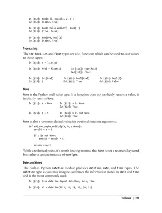 In [312]: bool([]), bool([1, 2, 3])
Out[312]: (False, True)
In [313]: bool('Hello world!'), bool('')
Out[313]: (True, False)
In [314]: bool(0), bool(1)
Out[314]: (False, True)
Type casting
The str, bool, int and float types are also functions which can be used to cast values
to those types:
In [315]: s = '3.14159'
In [316]: fval = float(s) In [317]: type(fval)
Out[317]: float
In [318]: int(fval) In [319]: bool(fval) In [320]: bool(0)
Out[318]: 3 Out[319]: True Out[320]: False
None
None is the Python null value type. If a function does not explicitly return a value, it
implicitly returns None.
In [321]: a = None In [322]: a is None
Out[322]: True
In [323]: b = 5 In [324]: b is not None
Out[324]: True
None is also a common default value for optional function arguments:
def add_and_maybe_multiply(a, b, c=None):
result = a + b
if c is not None:
result = result * c
return result
While a technical point, it’s worth bearing in mind that None is not a reserved keyword
but rather a unique instance of NoneType.
Dates and times
The built-in Python datetime module provides datetime, date, and time types. The
datetime type as you may imagine combines the information stored in date and time
and is the most commonly used:
In [325]: from datetime import datetime, date, time
In [326]: dt = datetime(2011, 10, 29, 20, 30, 21)
The Basics | 399
 