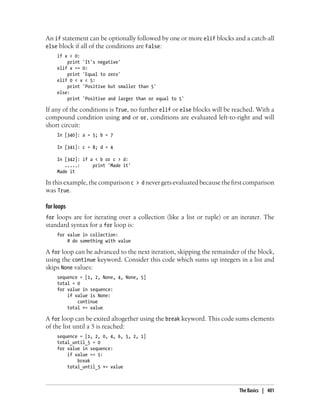 An if statement can be optionally followed by one or more elif blocks and a catch-all
else block if all of the conditions are False:
if x < 0:
print 'It's negative'
elif x == 0:
print 'Equal to zero'
elif 0 < x < 5:
print 'Positive but smaller than 5'
else:
print 'Positive and larger than or equal to 5'
If any of the conditions is True, no further elif or else blocks will be reached. With a
compound condition using and or or, conditions are evaluated left-to-right and will
short circuit:
In [340]: a = 5; b = 7
In [341]: c = 8; d = 4
In [342]: if a < b or c > d:
.....: print 'Made it'
Made it
In this example, the comparison c > d never gets evaluated because the first comparison
was True.
for loops
for loops are for iterating over a collection (like a list or tuple) or an iterater. The
standard syntax for a for loop is:
for value in collection:
# do something with value
A for loop can be advanced to the next iteration, skipping the remainder of the block,
using the continue keyword. Consider this code which sums up integers in a list and
skips None values:
sequence = [1, 2, None, 4, None, 5]
total = 0
for value in sequence:
if value is None:
continue
total += value
A for loop can be exited altogether using the break keyword. This code sums elements
of the list until a 5 is reached:
sequence = [1, 2, 0, 4, 6, 5, 2, 1]
total_until_5 = 0
for value in sequence:
if value == 5:
break
total_until_5 += value
The Basics | 401
 