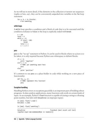 As we will see in more detail, if the elements in the collection or iterator are sequences
(tuples or lists, say), they can be conveniently unpacked into variables in the for loop
statement:
for a, b, c in iterator:
# do something
while loops
A while loop specifies a condition and a block of code that is to be executed until the
condition evaluates to False or the loop is explicitly ended with break:
x = 256
total = 0
while x > 0:
if total > 500:
break
total += x
x = x // 2
pass
pass is the “no-op” statement in Python. It can be used in blocks where no action is to
be taken; it is only required because Python uses whitespace to delimit blocks:
if x < 0:
print 'negative!'
elif x == 0:
# TODO: put something smart here
pass
else:
print 'positive!'
It’s common to use pass as a place-holder in code while working on a new piece of
functionality:
def f(x, y, z):
# TODO: implement this function!
pass
Exception handling
Handling Python errors or exceptions gracefully is an important part of building robust
programs. In data analysis applications, many functions only work on certain kinds of
input. As an example, Python’s float function is capable of casting a string to a floating
point number, but fails with ValueError on improper inputs:
In [343]: float('1.2345')
Out[343]: 1.2345
In [344]: float('something')
---------------------------------------------------------------------------
ValueError Traceback (most recent call last)
<ipython-input-344-439904410854> in <module>()
402 | Appendix: Python Language Essentials
 