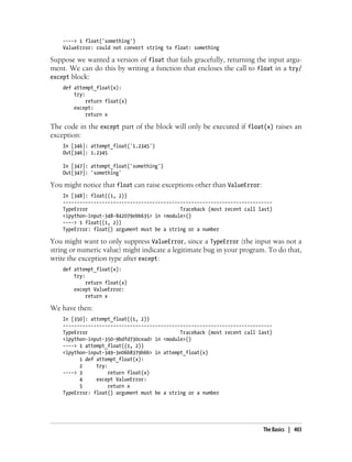 ----> 1 float('something')
ValueError: could not convert string to float: something
Suppose we wanted a version of float that fails gracefully, returning the input argu-
ment. We can do this by writing a function that encloses the call to float in a try/
except block:
def attempt_float(x):
try:
return float(x)
except:
return x
The code in the except part of the block will only be executed if float(x) raises an
exception:
In [346]: attempt_float('1.2345')
Out[346]: 1.2345
In [347]: attempt_float('something')
Out[347]: 'something'
You might notice that float can raise exceptions other than ValueError:
In [348]: float((1, 2))
---------------------------------------------------------------------------
TypeError Traceback (most recent call last)
<ipython-input-348-842079ebb635> in <module>()
----> 1 float((1, 2))
TypeError: float() argument must be a string or a number
You might want to only suppress ValueError, since a TypeError (the input was not a
string or numeric value) might indicate a legitimate bug in your program. To do that,
write the exception type after except:
def attempt_float(x):
try:
return float(x)
except ValueError:
return x
We have then:
In [350]: attempt_float((1, 2))
---------------------------------------------------------------------------
TypeError Traceback (most recent call last)
<ipython-input-350-9bdfd730cead> in <module>()
----> 1 attempt_float((1, 2))
<ipython-input-349-3e06b8379b6b> in attempt_float(x)
1 def attempt_float(x):
2 try:
----> 3 return float(x)
4 except ValueError:
5 return x
TypeError: float() argument must be a string or a number
The Basics | 403
 