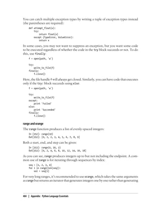 You can catch multiple exception types by writing a tuple of exception types instead
(the parentheses are required):
def attempt_float(x):
try:
return float(x)
except (TypeError, ValueError):
return x
In some cases, you may not want to suppress an exception, but you want some code
to be executed regardless of whether the code in the try block succeeds or not. To do
this, use finally:
f = open(path, 'w')
try:
write_to_file(f)
finally:
f.close()
Here, the file handle f will always get closed. Similarly, you can have code that executes
only if the try: block succeeds using else:
f = open(path, 'w')
try:
write_to_file(f)
except:
print 'Failed'
else:
print 'Succeeded'
finally:
f.close()
range and xrange
The range function produces a list of evenly-spaced integers:
In [352]: range(10)
Out[352]: [0, 1, 2, 3, 4, 5, 6, 7, 8, 9]
Both a start, end, and step can be given:
In [353]: range(0, 20, 2)
Out[353]: [0, 2, 4, 6, 8, 10, 12, 14, 16, 18]
As you can see, range produces integers up to but not including the endpoint. A com-
mon use of range is for iterating through sequences by index:
seq = [1, 2, 3, 4]
for i in range(len(seq)):
val = seq[i]
For very long ranges, it’s recommended to use xrange, which takes the same arguments
as range but returns an iterator that generates integers one by one rather than generating
404 | Appendix: Python Language Essentials
 