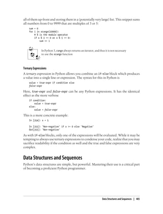 all of them up-front and storing them in a (potentially very large) list. This snippet sums
all numbers from 0 to 9999 that are multiples of 3 or 5:
sum = 0
for i in xrange(10000):
# % is the modulo operator
if x % 3 == 0 or x % 5 == 0:
sum += i
In Python 3, range always returns an iterator, and thus it is not necessary
to use the xrange function
Ternary Expressions
A ternary expression in Python allows you combine an if-else block which produces
a value into a single line or expression. The syntax for this in Python is
value = true-expr if condition else
false-expr
Here, true-expr and false-expr can be any Python expressions. It has the identical
effect as the more verbose
if condition:
value = true-expr
else:
value = false-expr
This is a more concrete example:
In [354]: x = 5
In [355]: 'Non-negative' if x >= 0 else 'Negative'
Out[355]: 'Non-negative'
As with if-else blocks, only one of the expressions will be evaluated. While it may be
tempting to always use ternary expressions to condense your code, realize that you may
sacrifice readability if the condition as well and the true and false expressions are very
complex.
Data Structures and Sequences
Python’s data structures are simple, but powerful. Mastering their use is a critical part
of becoming a proficient Python programmer.
Data Structures and Sequences | 405
 