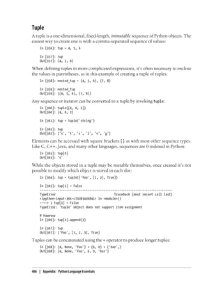 Tuple
A tuple is a one-dimensional, fixed-length, immutable sequence of Python objects. The
easiest way to create one is with a comma-separated sequence of values:
In [356]: tup = 4, 5, 6
In [357]: tup
Out[357]: (4, 5, 6)
When defining tuples in more complicated expressions, it’s often necessary to enclose
the values in parentheses, as in this example of creating a tuple of tuples:
In [358]: nested_tup = (4, 5, 6), (7, 8)
In [359]: nested_tup
Out[359]: ((4, 5, 6), (7, 8))
Any sequence or iterator can be converted to a tuple by invoking tuple:
In [360]: tuple([4, 0, 2])
Out[360]: (4, 0, 2)
In [361]: tup = tuple('string')
In [362]: tup
Out[362]: ('s', 't', 'r', 'i', 'n', 'g')
Elements can be accessed with square brackets [] as with most other sequence types.
Like C, C++, Java, and many other languages, sequences are 0-indexed in Python:
In [363]: tup[0]
Out[363]: 's'
While the objects stored in a tuple may be mutable themselves, once created it’s not
possible to modify which object is stored in each slot:
In [364]: tup = tuple(['foo', [1, 2], True])
In [365]: tup[2] = False
---------------------------------------------------------------------------
TypeError Traceback (most recent call last)
<ipython-input-365-c7308343b841> in <module>()
----> 1 tup[2] = False
TypeError: 'tuple' object does not support item assignment
# however
In [366]: tup[1].append(3)
In [367]: tup
Out[367]: ('foo', [1, 2, 3], True)
Tuples can be concatenated using the + operator to produce longer tuples:
In [368]: (4, None, 'foo') + (6, 0) + ('bar',)
Out[368]: (4, None, 'foo', 6, 0, 'bar')
406 | Appendix: Python Language Essentials
 