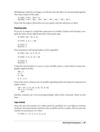 Multiplying a tuple by an integer, as with lists, has the effect of concatenating together
that many copies of the tuple.
In [369]: ('foo', 'bar') * 4
Out[369]: ('foo', 'bar', 'foo', 'bar', 'foo', 'bar', 'foo', 'bar')
Note that the objects themselves are not copied, only the references to them.
Unpacking tuples
If you try to assign to a tuple-like expression of variables, Python will attempt to un-
pack the value on the right-hand side of the equals sign:
In [370]: tup = (4, 5, 6)
In [371]: a, b, c = tup
In [372]: b
Out[372]: 5
Even sequences with nested tuples can be unpacked:
In [373]: tup = 4, 5, (6, 7)
In [374]: a, b, (c, d) = tup
In [375]: d
Out[375]: 7
Using this functionality it’s easy to swap variable names, a task which in many lan-
guages might look like:
tmp = a
a = b
b = tmp
b, a = a, b
One of the most common uses of variable unpacking when iterating over sequences of
tuples or lists:
seq = [(1, 2, 3), (4, 5, 6), (7, 8, 9)]
for a, b, c in seq:
pass
Another common use is for returning multiple values from a function. More on this
later.
Tuple methods
Since the size and contents of a tuple cannot be modified, it is very light on instance
methods. One particularly useful one (also available on lists) is count, which counts the
number of occurrences of a value:
In [376]: a = (1, 2, 2, 2, 3, 4, 2)
Data Structures and Sequences | 407
 