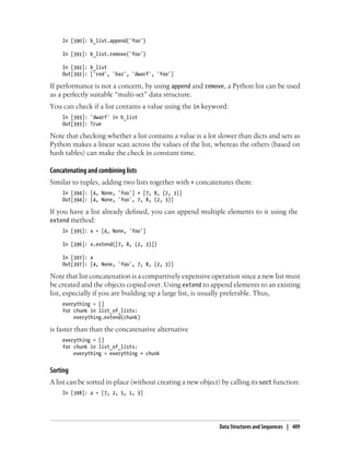 In [390]: b_list.append('foo')
In [391]: b_list.remove('foo')
In [392]: b_list
Out[392]: ['red', 'baz', 'dwarf', 'foo']
If performance is not a concern, by using append and remove, a Python list can be used
as a perfectly suitable “multi-set” data structure.
You can check if a list contains a value using the in keyword:
In [393]: 'dwarf' in b_list
Out[393]: True
Note that checking whether a list contains a value is a lot slower than dicts and sets as
Python makes a linear scan across the values of the list, whereas the others (based on
hash tables) can make the check in constant time.
Concatenating and combining lists
Similar to tuples, adding two lists together with + concatenates them:
In [394]: [4, None, 'foo'] + [7, 8, (2, 3)]
Out[394]: [4, None, 'foo', 7, 8, (2, 3)]
If you have a list already defined, you can append multiple elements to it using the
extend method:
In [395]: x = [4, None, 'foo']
In [396]: x.extend([7, 8, (2, 3)])
In [397]: x
Out[397]: [4, None, 'foo', 7, 8, (2, 3)]
Note that list concatenation is a compartively expensive operation since a new list must
be created and the objects copied over. Using extend to append elements to an existing
list, especially if you are building up a large list, is usually preferable. Thus,
everything = []
for chunk in list_of_lists:
everything.extend(chunk)
is faster than than the concatenative alternative
everything = []
for chunk in list_of_lists:
everything = everything + chunk
Sorting
A list can be sorted in-place (without creating a new object) by calling its sort function:
In [398]: a = [7, 2, 5, 1, 3]
Data Structures and Sequences | 409
 