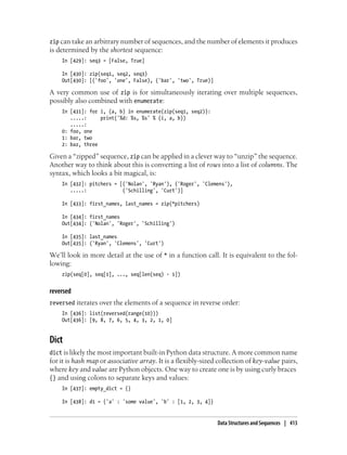 zip can take an arbitrary number of sequences, and the number of elements it produces
is determined by the shortest sequence:
In [429]: seq3 = [False, True]
In [430]: zip(seq1, seq2, seq3)
Out[430]: [('foo', 'one', False), ('bar', 'two', True)]
A very common use of zip is for simultaneously iterating over multiple sequences,
possibly also combined with enumerate:
In [431]: for i, (a, b) in enumerate(zip(seq1, seq2)):
.....: print('%d: %s, %s' % (i, a, b))
.....:
0: foo, one
1: bar, two
2: baz, three
Given a “zipped” sequence, zip can be applied in a clever way to “unzip” the sequence.
Another way to think about this is converting a list of rows into a list of columns. The
syntax, which looks a bit magical, is:
In [432]: pitchers = [('Nolan', 'Ryan'), ('Roger', 'Clemens'),
.....: ('Schilling', 'Curt')]
In [433]: first_names, last_names = zip(*pitchers)
In [434]: first_names
Out[434]: ('Nolan', 'Roger', 'Schilling')
In [435]: last_names
Out[435]: ('Ryan', 'Clemens', 'Curt')
We’ll look in more detail at the use of * in a function call. It is equivalent to the fol-
lowing:
zip(seq[0], seq[1], ..., seq[len(seq) - 1])
reversed
reversed iterates over the elements of a sequence in reverse order:
In [436]: list(reversed(range(10)))
Out[436]: [9, 8, 7, 6, 5, 4, 3, 2, 1, 0]
Dict
dict is likely the most important built-in Python data structure. A more common name
for it is hash map or associative array. It is a flexibly-sized collection of key-value pairs,
where key and value are Python objects. One way to create one is by using curly braces
{} and using colons to separate keys and values:
In [437]: empty_dict = {}
In [438]: d1 = {'a' : 'some value', 'b' : [1, 2, 3, 4]}
Data Structures and Sequences | 413
 