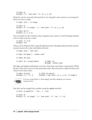 In [439]: d1
Out[439]: {'a': 'some value', 'b': [1, 2, 3, 4]}
Elements can be accessed and inserted or set using the same syntax as accessing ele-
ments of a list or tuple:
In [440]: d1[7] = 'an integer'
In [441]: d1
Out[441]: {7: 'an integer', 'a': 'some value', 'b': [1, 2, 3, 4]}
In [442]: d1['b']
Out[442]: [1, 2, 3, 4]
You can check if a dict contains a key using the same syntax as with checking whether
a list or tuple contains a value:
In [443]: 'b' in d1
Out[443]: True
Values can be deleted either using the del keyword or the pop method (which simulta-
neously returns the value and deletes the key):
In [444]: d1[5] = 'some value'
In [445]: d1['dummy'] = 'another value'
In [446]: del d1[5]
In [447]: ret = d1.pop('dummy') In [448]: ret
Out[448]: 'another value'
The keys and values method give you lists of the keys and values, respectively. While
the key-value pairs are not in any particular order, these functions output the keys and
values in the same order:
In [449]: d1.keys() In [450]: d1.values()
Out[449]: ['a', 'b', 7] Out[450]: ['some value', [1, 2, 3, 4], 'an integer']
If you’re using Python 3, dict.keys() and dict.values() are iterators
instead of lists.
One dict can be merged into another using the update method:
In [451]: d1.update({'b' : 'foo', 'c' : 12})
In [452]: d1
Out[452]: {7: 'an integer', 'a': 'some value', 'b': 'foo', 'c': 12}
414 | Appendix: Python Language Essentials
 