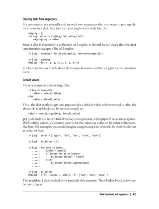 Creating dicts from sequences
It’s common to occasionally end up with two sequences that you want to pair up ele-
ment-wise in a dict. As a first cut, you might write code like this:
mapping = {}
for key, value in zip(key_list, value_list):
mapping[key] = value
Since a dict is essentially a collection of 2-tuples, it should be no shock that the dict
type function accepts a list of 2-tuples:
In [453]: mapping = dict(zip(range(5), reversed(range(5))))
In [454]: mapping
Out[454]: {0: 4, 1: 3, 2: 2, 3: 1, 4: 0}
In a later section we’ll talk about dict comprehensions, another elegant way to construct
dicts.
Default values
It’s very common to have logic like:
if key in some_dict:
value = some_dict[key]
else:
value = default_value
Thus, the dict methods get and pop can take a default value to be returned, so that the
above if-else block can be written simply as:
value = some_dict.get(key, default_value)
get by default will return None if the key is not present, while pop will raise an exception.
With setting values, a common case is for the values in a dict to be other collections,
like lists. For example, you could imagine categorizing a list of words by their first letters
as a dict of lists:
In [455]: words = ['apple', 'bat', 'bar', 'atom', 'book']
In [456]: by_letter = {}
In [457]: for word in words:
.....: letter = word[0]
.....: if letter not in by_letter:
.....: by_letter[letter] = [word]
.....: else:
.....: by_letter[letter].append(word)
.....:
In [458]: by_letter
Out[458]: {'a': ['apple', 'atom'], 'b': ['bat', 'bar', 'book']}
The setdefault dict method is for precisely this purpose. The if-else block above can
be rewritten as:
Data Structures and Sequences | 415
 