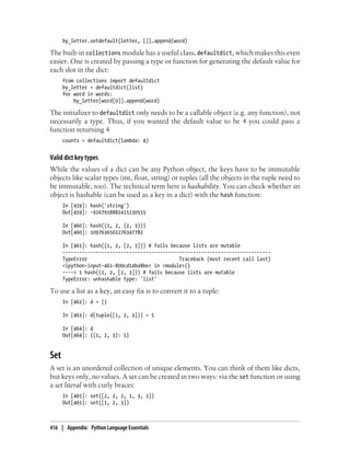 by_letter.setdefault(letter, []).append(word)
The built-in collections module has a useful class, defaultdict, which makes this even
easier. One is created by passing a type or function for generating the default value for
each slot in the dict:
from collections import defaultdict
by_letter = defaultdict(list)
for word in words:
by_letter[word[0]].append(word)
The initializer to defaultdict only needs to be a callable object (e.g. any function), not
necessarily a type. Thus, if you wanted the default value to be 4 you could pass a
function returning 4
counts = defaultdict(lambda: 4)
Valid dict key types
While the values of a dict can be any Python object, the keys have to be immutable
objects like scalar types (int, float, string) or tuples (all the objects in the tuple need to
be immutable, too). The technical term here is hashability. You can check whether an
object is hashable (can be used as a key in a dict) with the hash function:
In [459]: hash('string')
Out[459]: -9167918882415130555
In [460]: hash((1, 2, (2, 3)))
Out[460]: 1097636502276347782
In [461]: hash((1, 2, [2, 3])) # fails because lists are mutable
---------------------------------------------------------------------------
TypeError Traceback (most recent call last)
<ipython-input-461-800cd14ba8be> in <module>()
----> 1 hash((1, 2, [2, 3])) # fails because lists are mutable
TypeError: unhashable type: 'list'
To use a list as a key, an easy fix is to convert it to a tuple:
In [462]: d = {}
In [463]: d[tuple([1, 2, 3])] = 5
In [464]: d
Out[464]: {(1, 2, 3): 5}
Set
A set is an unordered collection of unique elements. You can think of them like dicts,
but keys only, no values. A set can be created in two ways: via the set function or using
a set literal with curly braces:
In [465]: set([2, 2, 2, 1, 3, 3])
Out[465]: set([1, 2, 3])
416 | Appendix: Python Language Essentials
 