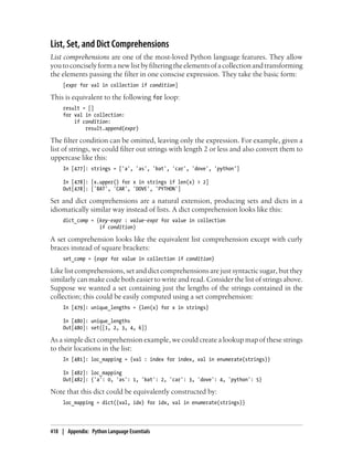 List, Set, and Dict Comprehensions
List comprehensions are one of the most-loved Python language features. They allow
youtoconciselyformanewlistbyfilteringtheelementsofacollectionandtransforming
the elements passing the filter in one conscise expression. They take the basic form:
[expr for val in collection if condition]
This is equivalent to the following for loop:
result = []
for val in collection:
if condition:
result.append(expr)
The filter condition can be omitted, leaving only the expression. For example, given a
list of strings, we could filter out strings with length 2 or less and also convert them to
uppercase like this:
In [477]: strings = ['a', 'as', 'bat', 'car', 'dove', 'python']
In [478]: [x.upper() for x in strings if len(x) > 2]
Out[478]: ['BAT', 'CAR', 'DOVE', 'PYTHON']
Set and dict comprehensions are a natural extension, producing sets and dicts in a
idiomatically similar way instead of lists. A dict comprehension looks like this:
dict_comp = {key-expr : value-expr for value in collection
if condition}
A set comprehension looks like the equivalent list comprehension except with curly
braces instead of square brackets:
set_comp = {expr for value in collection if condition}
Like list comprehensions, set and dict comprehensions are just syntactic sugar, but they
similarly can make code both easier to write and read. Consider the list of strings above.
Suppose we wanted a set containing just the lengths of the strings contained in the
collection; this could be easily computed using a set comprehension:
In [479]: unique_lengths = {len(x) for x in strings}
In [480]: unique_lengths
Out[480]: set([1, 2, 3, 4, 6])
As a simple dict comprehension example, we could create a lookup map of these strings
to their locations in the list:
In [481]: loc_mapping = {val : index for index, val in enumerate(strings)}
In [482]: loc_mapping
Out[482]: {'a': 0, 'as': 1, 'bat': 2, 'car': 3, 'dove': 4, 'python': 5}
Note that this dict could be equivalently constructed by:
loc_mapping = dict((val, idx) for idx, val in enumerate(strings)}
418 | Appendix: Python Language Essentials
 