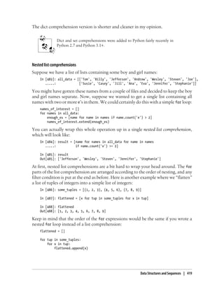The dict comprehension version is shorter and cleaner in my opinion.
Dict and set comprehensions were added to Python fairly recently in
Python 2.7 and Python 3.1+.
Nested list comprehensions
Suppose we have a list of lists containing some boy and girl names:
In [483]: all_data = [['Tom', 'Billy', 'Jefferson', 'Andrew', 'Wesley', 'Steven', 'Joe'],
.....: ['Susie', 'Casey', 'Jill', 'Ana', 'Eva', 'Jennifer', 'Stephanie']]
You might have gotten these names from a couple of files and decided to keep the boy
and girl names separate. Now, suppose we wanted to get a single list containing all
names with two or more e’s in them. We could certainly do this with a simple for loop:
names_of_interest = []
for names in all_data:
enough_es = [name for name in names if name.count('e') > 2]
names_of_interest.extend(enough_es)
You can actually wrap this whole operation up in a single nested list comprehension,
which will look like:
In [484]: result = [name for names in all_data for name in names
.....: if name.count('e') >= 2]
In [485]: result
Out[485]: ['Jefferson', 'Wesley', 'Steven', 'Jennifer', 'Stephanie']
At first, nested list comprehensions are a bit hard to wrap your head around. The for
parts of the list comprehension are arranged according to the order of nesting, and any
filter condition is put at the end as before. Here is another example where we “flatten”
a list of tuples of integers into a simple list of integers:
In [486]: some_tuples = [(1, 2, 3), (4, 5, 6), (7, 8, 9)]
In [487]: flattened = [x for tup in some_tuples for x in tup]
In [488]: flattened
Out[488]: [1, 2, 3, 4, 5, 6, 7, 8, 9]
Keep in mind that the order of the for expressions would be the same if you wrote a
nested for loop instead of a list comprehension:
flattened = []
for tup in some_tuples:
for x in tup:
flattened.append(x)
Data Structures and Sequences | 419
 