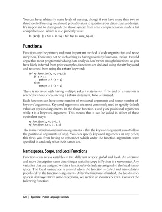 You can have arbitrarily many levels of nesting, though if you have more than two or
three levels of nesting you should probably start to question your data structure design.
It’s important to distinguish the above syntax from a list comprehension inside a list
comprehension, which is also perfectly valid:
In [229]: [[x for x in tup] for tup in some_tuples]
Functions
Functions are the primary and most important method of code organization and reuse
in Python. There may not be such a thing as having too many functions. In fact, I would
argue that most programmers doing data analysis don’t write enough functions! As you
have likely inferred from prior examples, functions are declared using the def keyword
and returned from using the return keyword:
def my_function(x, y, z=1.5):
if z > 1:
return z * (x + y)
else:
return z / (x + y)
There is no issue with having multiple return statements. If the end of a function is
reached without encountering a return statement, None is returned.
Each function can have some number of positional arguments and some number of
keyword arguments. Keyword arguments are most commonly used to specify default
values or optional arguments. In the above function, x and y are positional arguments
while z is a keyword argument. This means that it can be called in either of these
equivalent ways:
my_function(5, 6, z=0.7)
my_function(3.14, 7, 3.5)
The main restriction on function arguments it that the keyword arguments must follow
the positional arguments (if any). You can specify keyword arguments in any order;
this frees you from having to remember which order the function arguments were
specified in and only what their names are.
Namespaces, Scope, and Local Functions
Functions can access variables in two different scopes: global and local. An alternate
and more descriptive name describing a variable scope in Python is a namespace. Any
variables that are assigned within a function by default are assigned to the local name-
space. The local namespace is created when the function is called and immediately
populated by the function’s arguments. After the function is finished, the local name-
space is destroyed (with some exceptions, see section on closures below). Consider the
following function:
420 | Appendix: Python Language Essentials
 