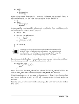 def func():
a = []
for i in range(5):
a.append(i)
Upon calling func(), the empty list a is created, 5 elements are appended, then a is
destroyed when the function exits. Suppose instead we had declared a
a = []
def func():
for i in range(5):
a.append(i)
Assigning global variables within a function is possible, but those variables must be
declared as global using the global keyword:
In [489]: a = None
In [490]: def bind_a_variable():
.....: global a
.....: a = []
.....: bind_a_variable()
.....:
In [491]: print a
[]
I generally discourage people from using the global keyword frequently.
Typically global variables are used to store some kind of state in a sys-
tem. If you find yourself using a lot of them, it’s probably a sign that
some object-oriented programming (using classes) is in order.
Functions can be declared anywhere, and there is no problem with having local func-
tions that are dynamically created when a function is called:
def outer_function(x, y, z):
def inner_function(a, b, c):
pass
pass
In the above code, the inner_function will not exist until outer_function is called. As
soon as outer_function is done executing, the inner_function is destroyed.
Nested inner functions can access the local namespace of the enclosing function, but
they cannot bind new variables in it. I’ll talk a bit more about this in the section on
closures.
In a strict sense, all functions are local to some scope, that scope may just be the module
level scope.
Functions | 421
 