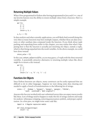 Returning Multiple Values
When I first programmed in Python after having programmed in Java and C++, one of
my favorite features was the ability to return multiple values from a function. Here’s a
simple example:
def f():
a = 5
b = 6
c = 7
return a, b, c
a, b, c = f()
In data analysis and other scientific applications, you will likely find yourself doing this
very often as many functions may have multiple outputs, whether those are data struc-
tures or other auxiliary data computed inside the function. If you think about tuple
packing and unpacking from earlier in this chapter, you may realize that what’s hap-
pening here is that the function is actually just returning one object, namely a tuple,
which is then being unpacked into the result variables. In the above example, we could
have done instead:
return_value = f()
In this case, return_value would be, as you may guess, a 3-tuple with the three returned
variables. A potentially attractive alternative to returning multiple values like above
might be to return a dict instead:
def f():
a = 5
b = 6
c = 7
return {'a' : a, 'b' : b, 'c' : c}
Functions Are Objects
Since Python functions are objects, many constructs can be easily expressed that are
difficult to do in other languages. Suppose we were doing some data cleaning and
needed to apply a bunch of transformations to the following list of strings:
states = [' Alabama ', 'Georgia!', 'Georgia', 'georgia', 'FlOrIda',
'south carolina##', 'West virginia?']
Anyone who has ever worked with user-submitted survey data can expect messy results
like these. Lots of things need to happen to make this list of strings uniform and ready
for analysis: whitespace stripping, removing punctuation symbols, and proper capital-
ization. As a first pass, we might write some code like:
import re # Regular expression module
def clean_strings(strings):
result = []
422 | Appendix: Python Language Essentials
 