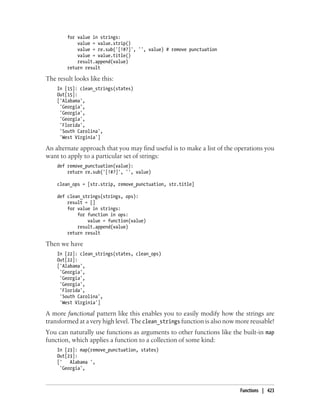 for value in strings:
value = value.strip()
value = re.sub('[!#?]', '', value) # remove punctuation
value = value.title()
result.append(value)
return result
The result looks like this:
In [15]: clean_strings(states)
Out[15]:
['Alabama',
'Georgia',
'Georgia',
'Georgia',
'Florida',
'South Carolina',
'West Virginia']
An alternate approach that you may find useful is to make a list of the operations you
want to apply to a particular set of strings:
def remove_punctuation(value):
return re.sub('[!#?]', '', value)
clean_ops = [str.strip, remove_punctuation, str.title]
def clean_strings(strings, ops):
result = []
for value in strings:
for function in ops:
value = function(value)
result.append(value)
return result
Then we have
In [22]: clean_strings(states, clean_ops)
Out[22]:
['Alabama',
'Georgia',
'Georgia',
'Georgia',
'Florida',
'South Carolina',
'West Virginia']
A more functional pattern like this enables you to easily modify how the strings are
transformed at a very high level. The clean_strings function is also now more reusable!
You can naturally use functions as arguments to other functions like the built-in map
function, which applies a function to a collection of some kind:
In [23]: map(remove_punctuation, states)
Out[23]:
[' Alabama ',
'Georgia',
Functions | 423
 