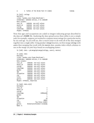 4 5 Father of the Bride Part II (1995) Comedy
In [337]: ratings
Out[337]:
<class 'pandas.core.frame.DataFrame'>
Int64Index: 1000209 entries, 0 to 1000208
Data columns:
user_id 1000209 non-null values
movie_id 1000209 non-null values
rating 1000209 non-null values
timestamp 1000209 non-null values
dtypes: int64(4)
Note that ages and occupations are coded as integers indicating groups described in
the data set’s README file. Analyzing the data spread across three tables is not a simple
task; for example, suppose you wanted to compute mean ratings for a particular movie
by sex and age. As you will see, this is much easier to do with all of the data merged
together into a single table. Using pandas’s merge function, we first merge ratings with
users then merging that result with the movies data. pandas infers which columns to
use as the merge (or join) keys based on overlapping names:
In [338]: data = pd.merge(pd.merge(ratings, users), movies)
In [339]: data
Out[339]:
<class 'pandas.core.frame.DataFrame'>
Int64Index: 1000209 entries, 0 to 1000208
Data columns:
user_id 1000209 non-null values
movie_id 1000209 non-null values
rating 1000209 non-null values
timestamp 1000209 non-null values
gender 1000209 non-null values
age 1000209 non-null values
occupation 1000209 non-null values
zip 1000209 non-null values
title 1000209 non-null values
genres 1000209 non-null values
dtypes: int64(6), object(4)
In [340]: data.ix[0]
Out[340]:
user_id 1
movie_id 1
rating 5
timestamp 978824268
gender F
age 1
occupation 10
zip 48067
title Toy Story (1995)
genres Animation|Children's|Comedy
Name: 0
28 | Chapter 2: Introductory Examples
 