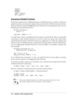 'Georgia',
'georgia',
'FlOrIda',
'south carolina',
'West virginia']
Anonymous (lambda) Functions
Python has support for so-called anonymous or lambda functions, which are really just
simple functions consisting of a single statement, the result of which is the return value.
They are defined using the lambda keyword, which has no meaning other than “we are
declaring an anonymous function.”
def short_function(x):
return x * 2
equiv_anon = lambda x: x * 2
I usually refer to these as lambda functions in the rest of the book. They are especially
convenient in data analysis because, as you’ll see, there are many cases where data
transformation functions will take functions as arguments. It’s often less typing (and
clearer) to pass a lambda function as opposed to writing a full-out function declaration
or even assigning the lambda function to a local variable. For example, consider this
silly example:
def apply_to_list(some_list, f):
return [f(x) for x in some_list]
ints = [4, 0, 1, 5, 6]
apply_to_list(ints, lambda x: x * 2)
You could also have written [x * 2 for x in ints], but here we were able to succintly
pass a custom operator to the apply_to_list function.
As another example, suppose you wanted to sort a collection of strings by the number
of distinct letters in each string:
In [492]: strings = ['foo', 'card', 'bar', 'aaaa', 'abab']
Here we could pass a lambda function to the list’s sort method:
In [493]: strings.sort(key=lambda x: len(set(list(x))))
In [494]: strings
Out[494]: ['aaaa', 'foo', 'abab', 'bar', 'card']
One reason lambda functions are called anonymous functions is that
the function object itself is never given a name attribute.
424 | Appendix: Python Language Essentials
 