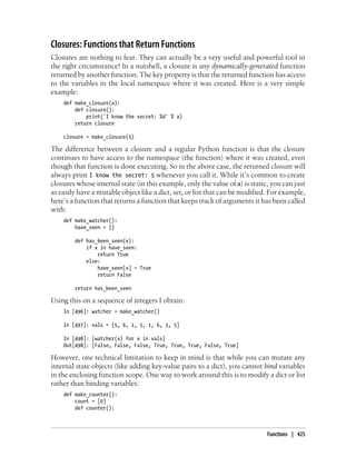 Closures: Functions that Return Functions
Closures are nothing to fear. They can actually be a very useful and powerful tool in
the right circumstance! In a nutshell, a closure is any dynamically-generated function
returned by another function. The key property is that the returned function has access
to the variables in the local namespace where it was created. Here is a very simple
example:
def make_closure(a):
def closure():
print('I know the secret: %d' % a)
return closure
closure = make_closure(5)
The difference between a closure and a regular Python function is that the closure
continues to have access to the namespace (the function) where it was created, even
though that function is done executing. So in the above case, the returned closure will
always print I know the secret: 5 whenever you call it. While it’s common to create
closures whose internal state (in this example, only the value of a) is static, you can just
as easily have a mutable object like a dict, set, or list that can be modified. For example,
here’s a function that returns a function that keeps track of arguments it has been called
with:
def make_watcher():
have_seen = {}
def has_been_seen(x):
if x in have_seen:
return True
else:
have_seen[x] = True
return False
return has_been_seen
Using this on a sequence of integers I obtain:
In [496]: watcher = make_watcher()
In [497]: vals = [5, 6, 1, 5, 1, 6, 3, 5]
In [498]: [watcher(x) for x in vals]
Out[498]: [False, False, False, True, True, True, False, True]
However, one technical limitation to keep in mind is that while you can mutate any
internal state objects (like adding key-value pairs to a dict), you cannot bind variables
in the enclosing function scope. One way to work around this is to modify a dict or list
rather than binding variables:
def make_counter():
count = [0]
def counter():
Functions | 425
 