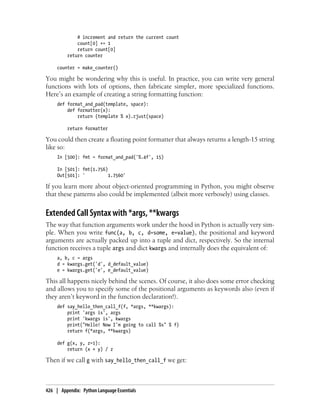 # increment and return the current count
count[0] += 1
return count[0]
return counter
counter = make_counter()
You might be wondering why this is useful. In practice, you can write very general
functions with lots of options, then fabricate simpler, more specialized functions.
Here’s an example of creating a string formatting function:
def format_and_pad(template, space):
def formatter(x):
return (template % x).rjust(space)
return formatter
You could then create a floating point formatter that always returns a length-15 string
like so:
In [500]: fmt = format_and_pad('%.4f', 15)
In [501]: fmt(1.756)
Out[501]: ' 1.7560'
If you learn more about object-oriented programming in Python, you might observe
that these patterns also could be implemented (albeit more verbosely) using classes.
Extended Call Syntax with *args, **kwargs
The way that function arguments work under the hood in Python is actually very sim-
ple. When you write func(a, b, c, d=some, e=value), the positional and keyword
arguments are actually packed up into a tuple and dict, respectively. So the internal
function receives a tuple args and dict kwargs and internally does the equivalent of:
a, b, c = args
d = kwargs.get('d', d_default_value)
e = kwargs.get('e', e_default_value)
This all happens nicely behind the scenes. Of course, it also does some error checking
and allows you to specify some of the positional arguments as keywords also (even if
they aren’t keyword in the function declaration!).
def say_hello_then_call_f(f, *args, **kwargs):
print 'args is', args
print 'kwargs is', kwargs
print("Hello! Now I'm going to call %s" % f)
return f(*args, **kwargs)
def g(x, y, z=1):
return (x + y) / z
Then if we call g with say_hello_then_call_f we get:
426 | Appendix: Python Language Essentials
 