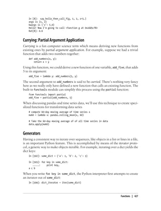 In [8]: say_hello_then_call_f(g, 1, 2, z=5.)
args is (1, 2)
kwargs is {'z': 5.0}
Hello! Now I'm going to call <function g at 0x2dd5cf8>
Out[8]: 0.6
Currying: Partial Argument Application
Currying is a fun computer science term which means deriving new functions from
existing ones by partial argument application. For example, suppose we had a trivial
function that adds two numbers together:
def add_numbers(x, y):
return x + y
Using this function, we could derive a new function of one variable, add_five, that adds
5 to its argument:
add_five = lambda y: add_numbers(5, y)
The second argument to add_numbers is said to be curried. There’s nothing very fancy
here as we really only have defined a new function that calls an existing function. The
built-in functools module can simplify this process using the partial function:
from functools import partial
add_five = partial(add_numbers, 5)
When discussing pandas and time series data, we’ll use this technique to create speci-
alized functions for transforming data series
# compute 60-day moving average of time series x
ma60 = lambda x: pandas.rolling_mean(x, 60)
# Take the 60-day moving average of of all time series in data
data.apply(ma60)
Generators
Having a consistent way to iterate over sequences, like objects in a list or lines in a file,
is an important Python feature. This is accomplished by means of the iterator proto-
col, a generic way to make objects iterable. For example, iterating over a dict yields the
dict keys:
In [502]: some_dict = {'a': 1, 'b': 2, 'c': 3}
In [503]: for key in some_dict:
.....: print key,
a c b
When you write for key in some_dict, the Python interpreter first attempts to create
an iterator out of some_dict:
In [504]: dict_iterator = iter(some_dict)
Functions | 427
 