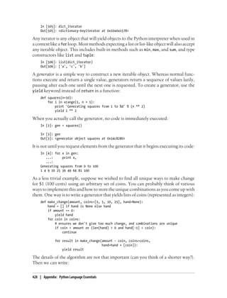 In [505]: dict_iterator
Out[505]: <dictionary-keyiterator at 0x10a0a1578>
Any iterator is any object that will yield objects to the Python interpreter when used in
a context like a for loop. Most methods expecting a list or list-like object will also accept
any iterable object. This includes built-in methods such as min, max, and sum, and type
constructors like list and tuple:
In [506]: list(dict_iterator)
Out[506]: ['a', 'c', 'b']
A generator is a simple way to construct a new iterable object. Whereas normal func-
tions execute and return a single value, generators return a sequence of values lazily,
pausing after each one until the next one is requested. To create a generator, use the
yield keyword instead of return in a function:
def squares(n=10):
for i in xrange(1, n + 1):
print 'Generating squares from 1 to %d' % (n ** 2)
yield i ** 2
When you actually call the generator, no code is immediately executed:
In [2]: gen = squares()
In [3]: gen
Out[3]: <generator object squares at 0x34c8280>
It is not until you request elements from the generator that it begins executing its code:
In [4]: for x in gen:
...: print x,
...:
Generating squares from 0 to 100
1 4 9 16 25 36 49 64 81 100
As a less trivial example, suppose we wished to find all unique ways to make change
for $1 (100 cents) using an arbitrary set of coins. You can probably think of various
ways to implement this and how to store the unique combinations as you come up with
them. One way is to write a generator that yields lists of coins (represented as integers):
def make_change(amount, coins=[1, 5, 10, 25], hand=None):
hand = [] if hand is None else hand
if amount == 0:
yield hand
for coin in coins:
# ensures we don't give too much change, and combinations are unique
if coin > amount or (len(hand) > 0 and hand[-1] < coin):
continue
for result in make_change(amount - coin, coins=coins,
hand=hand + [coin]):
yield result
The details of the algorithm are not that important (can you think of a shorter way?).
Then we can write:
428 | Appendix: Python Language Essentials
 