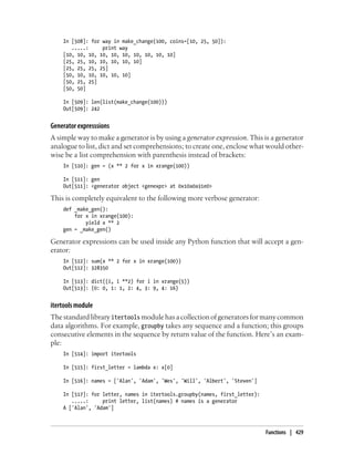 In [508]: for way in make_change(100, coins=[10, 25, 50]):
.....: print way
[10, 10, 10, 10, 10, 10, 10, 10, 10, 10]
[25, 25, 10, 10, 10, 10, 10]
[25, 25, 25, 25]
[50, 10, 10, 10, 10, 10]
[50, 25, 25]
[50, 50]
In [509]: len(list(make_change(100)))
Out[509]: 242
Generator expresssions
A simple way to make a generator is by using a generator expression. This is a generator
analogue to list, dict and set comprehensions; to create one, enclose what would other-
wise be a list comprehension with parenthesis instead of brackets:
In [510]: gen = (x ** 2 for x in xrange(100))
In [511]: gen
Out[511]: <generator object <genexpr> at 0x10a0a31e0>
This is completely equivalent to the following more verbose generator:
def _make_gen():
for x in xrange(100):
yield x ** 2
gen = _make_gen()
Generator expressions can be used inside any Python function that will accept a gen-
erator:
In [512]: sum(x ** 2 for x in xrange(100))
Out[512]: 328350
In [513]: dict((i, i **2) for i in xrange(5))
Out[513]: {0: 0, 1: 1, 2: 4, 3: 9, 4: 16}
itertools module
The standard library itertools module has a collection of generators for many common
data algorithms. For example, groupby takes any sequence and a function; this groups
consecutive elements in the sequence by return value of the function. Here’s an exam-
ple:
In [514]: import itertools
In [515]: first_letter = lambda x: x[0]
In [516]: names = ['Alan', 'Adam', 'Wes', 'Will', 'Albert', 'Steven']
In [517]: for letter, names in itertools.groupby(names, first_letter):
.....: print letter, list(names) # names is a generator
A ['Alan', 'Adam']
Functions | 429
 