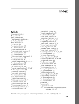 Index
Symbols
! character, 60, 61, 64
!= operator, 91
!cmd command, 60
"two-language" problem, 2–3
# (hash mark), 388
$PATH variable, 10
% character, 398
%a datetime format, 293
%A datetime format, 293
%alias magic function, 61
%automagic magic function, 55
%b datetime format, 293
%B datetime format, 293
%bookmark magic function, 60, 62
%c datetime format, 293
%cd magic function, 60
%cpaste magic function, 51–52, 55
%d datetime format, 292
%D datetime format, 293
%d format character, 398
%debug magic function, 54–55, 62
%dhist magic function, 60
%dirs magic function, 60
%env magic function, 60
%F datetime format, 293
%gui magic function, 57
%H datetime format, 292
%hist magic function, 55, 59
%I datetime format, 292
%logstart magic function, 60
%logstop magic function, 60
%lprun magic function, 70, 72
%m datetime format, 292
%M datetime format, 292
%magic magic function, 55
%p datetime format, 293
%page magic function, 55
%paste magic function, 51, 55
%pdb magic function, 54, 63
%popd magic function, 60
%prun magic function, 55, 70
%pushd magic function, 60
%pwd magic function, 60
%quickref magic function, 55
%reset magic function, 55, 59
%run magic function, 49–50, 55, 386
%S datetime format, 292
%s format character, 398
%time magic function, 55, 67
%timeit magic function, 54, 67, 68
%U datetime format, 293
%w datetime format, 292
%W datetime format, 293
%who magic function, 55
%whos magic function, 55
%who_ls magic function, 55
%x datetime format, 293
%X datetime format, 293
%xdel magic function, 55, 59
%xmode magic function, 54
%Y datetime format, 292
%y datetime format, 292
%z datetime format, 293
& operator, 91
* operator, 105
+ operator, 406, 409
2012 Federal Election Commission database
example, 278–287
We’d like to hear your suggestions for improving our indexes. Send email to index@oreilly.com.
433
 