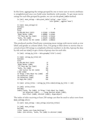 In this form, aggregating the ratings grouped by one or more user or movie attributes
is straightforward once you build some familiarity with pandas. To get mean movie
ratings for each film grouped by gender, we can use the pivot_table method:
In [341]: mean_ratings = data.pivot_table('rating', rows='title',
.....: cols='gender', aggfunc='mean')
In [342]: mean_ratings[:5]
Out[342]:
gender F M
title
$1,000,000 Duck (1971) 3.375000 2.761905
'Night Mother (1986) 3.388889 3.352941
'Til There Was You (1997) 2.675676 2.733333
'burbs, The (1989) 2.793478 2.962085
...And Justice for All (1979) 3.828571 3.689024
This produced another DataFrame containing mean ratings with movie totals as row
labels and gender as column labels. First, I’m going to filter down to movies that re-
ceived at least 250 ratings (a completely arbitrary number); to do this, I group the data
by title and use size() to get a Series of group sizes for each title:
In [343]: ratings_by_title = data.groupby('title').size()
In [344]: ratings_by_title[:10]
Out[344]:
title
$1,000,000 Duck (1971) 37
'Night Mother (1986) 70
'Til There Was You (1997) 52
'burbs, The (1989) 303
...And Justice for All (1979) 199
1-900 (1994) 2
10 Things I Hate About You (1999) 700
101 Dalmatians (1961) 565
101 Dalmatians (1996) 364
12 Angry Men (1957) 616
In [345]: active_titles = ratings_by_title.index[ratings_by_title >= 250]
In [346]: active_titles
Out[346]:
Index(['burbs, The (1989), 10 Things I Hate About You (1999),
101 Dalmatians (1961), ..., Young Sherlock Holmes (1985),
Zero Effect (1998), eXistenZ (1999)], dtype=object)
The index of titles receiving at least 250 ratings can then be used to select rows from
mean_ratings above:
In [347]: mean_ratings = mean_ratings.ix[active_titles]
In [348]: mean_ratings
Out[348]:
<class 'pandas.core.frame.DataFrame'>
Index: 1216 entries, 'burbs, The (1989) to eXistenZ (1999)
MovieLens 1M Data Set | 29
 