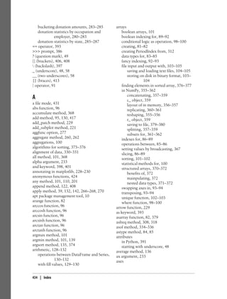 bucketing donation amounts, 283–285
donation statistics by occupation and
employer, 280–283
donation statistics by state, 285–287
== operator, 393
>>> prompt, 386
? (question mark), 49
[] (brackets), 406, 408
 (backslash), 397
_ (underscore), 48, 58
__ (two underscores), 58
{} (braces), 413
| operator, 91
A
a file mode, 431
abs function, 96
accumulate method, 368
add method, 95, 130, 417
add_patch method, 229
add_subplot method, 221
aggfunc option, 277
aggregate method, 260, 262
aggregations, 100
algorithms for sorting, 375–376
alignment of data, 330–331
all method, 101, 368
alpha argument, 233
and keyword, 398, 401
annotating in matplotlib, 228–230
anonymous functions, 424
any method, 101, 110, 201
append method, 122, 408
apply method, 39, 132, 142, 266–268, 270
apt package management tool, 10
arange function, 82
arccos function, 96
arccosh function, 96
arcsin function, 96
arcsinh function, 96
arctan function, 96
arctanh function, 96
argmax method, 101
argmin method, 101, 139
argsort method, 135, 374
arithmetic, 128–132
operations between DataFrame and Series,
130–132
with fill values, 129–130
arrays
boolean arrays, 101
boolean indexing for, 89–92
conditional logic as operation, 98–100
creating, 81–82
creating PeriodIndex from, 312
data types for, 83–85
fancy indexing, 92–93
file input and output with, 103–105
saving and loading text files, 104–105
storing on disk in binary format, 103–
104
finding elements in sorted array, 376–377
in NumPy, 355–362
concatenating, 357–359
c_ object, 359
layout of in memory, 356–357
replicating, 360–361
reshaping, 355–356
r_ object, 359
saving to file, 379–380
splitting, 357–359
subsets for, 361–362
indexes for, 86–89
operations between, 85–86
setting values by broadcasting, 367
slicing, 86–89
sorting, 101–102
statistical methods for, 100
structured arrays, 370–372
benefits of, 372
mainpulating, 372
nested data types, 371–372
swapping axes in, 93–94
transposing, 93–94
unique function, 102–103
where function, 98–100
arrow function, 229
as keyword, 393
asarray function, 82, 379
asfreq method, 308, 318
asof method, 334–336
astype method, 84, 85
attributes
in Python, 391
starting with underscore, 48
average method, 136
ax argument, 233
axes
434 | Index
 