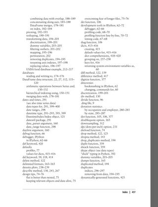combining data with overlap, 188–189
concatenating along axis, 185–188
DataFrame merges, 178–181
on index, 182–184
pivoting, 192–193
reshaping, 190–191
transforming data, 194–205
discretization, 199–201
dummy variables, 203–205
filtering outliers, 201–202
mapping, 195–196
permutation, 202
removing duplicates, 194–195
renaming axis indexes, 197–198
replacing values, 196–197
USDA food database example, 212–217
databases
reading and writing to, 174–176
DataFrame data structure, 22, 27, 112, 115–
120
arithmetic operations between Series and,
130–132
hierarchical indexing using, 150–151
merging data with, 178–181
dates and times, 291
(see also time series data)
data types for, 291, 399–400
date ranges, 298
datetime type, 291–293, 395, 399
DatetimeIndex Index object, 121
dateutil package, 291
date_parser argument, 160
date_range function, 298
dayfirst argument, 160
debug function, 66
debugger, IPython
in IPython, 62–66
def keyword, 420
defaults
profiles, 77
values for dicts, 415–416
del keyword, 59, 118, 414
delete method, 122
delimited formats, 163–165
density plots, 238–239
describe method, 138, 243, 267
design tips, 74–76
flat is better than nested, 75
keeping relevant objects and data alive, 75
overcoming fear of longer files, 75–76
det function, 106
development tools in IPython, 62–72
debugger, 62–66
profiling code, 68–70
profiling function line-by-line, 70–72
timing code, 67–68
diag function, 106
dicts, 413–416
creating, 415
default values for, 415–416
dict comprehensions, 418–420
grouping on, 257–258
keys for, 416
returning system environment variables as,
60
diff method, 122, 139
difference method, 417
digitize function, 377
directories
bookmarking in IPython, 62
changing, commands for, 60
discretization, 199–201
div method, 130
divide function, 96
.dmg file, 9
donation statistics
by occupation and employer, 280–283
by state, 285–287
dot function, 105, 106, 377
doublequote option, 165
downsampling, 312
dpi (dots-per-inch) option, 231
dreload function, 74
drop method, 122, 125
dropna method, 143
drop_duplicates method, 194
dsplit function, 359
dstack function, 359
dtype object (see data types)
“duck” typing in Python, 392
dummy variables, 203–205
dumps function, 165
duplicated method, 194
duplicates
indices, 296–297
removing from data, 194–195
dynamically-generated functions, 425
Index | 437
 